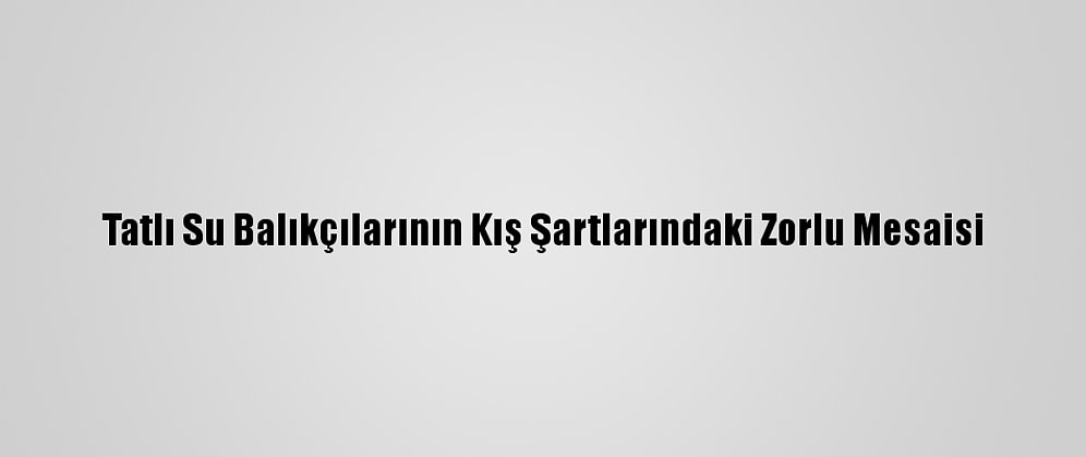 Tatlı Su Balıkçılarının Kış Şartlarındaki Zorlu Mesaisi