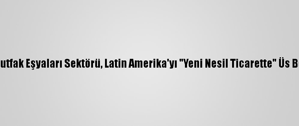 Ev Ve Mutfak Eşyaları Sektörü, Latin Amerika'yı "Yeni Nesil Ticarette" Üs Belirledi