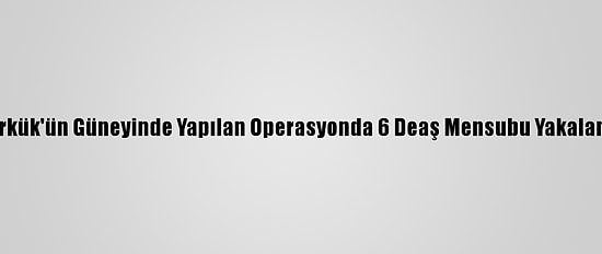 Kerkük'ün Güneyinde Yapılan Operasyonda 6 Deaş Mensubu Yakalandı
