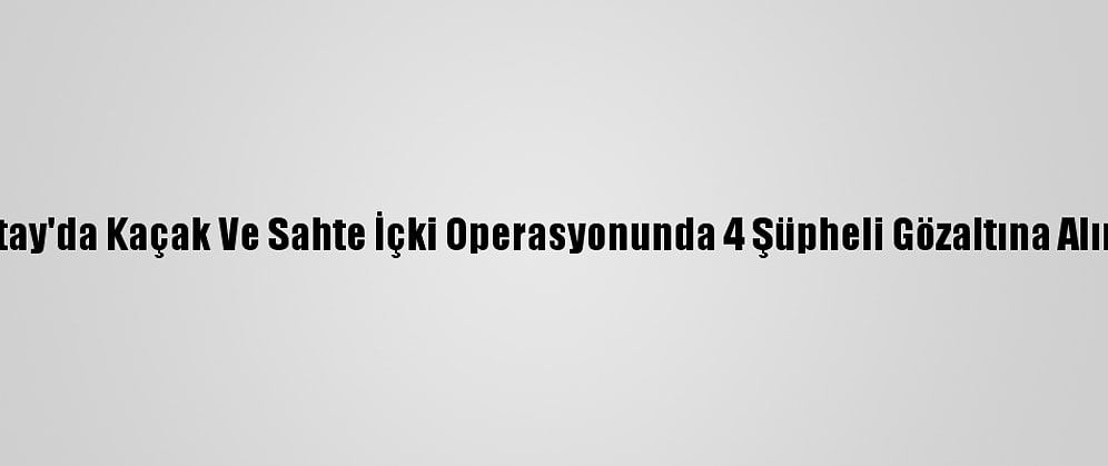 Hatay'da Kaçak Ve Sahte İçki Operasyonunda 4 Şüpheli Gözaltına Alındı