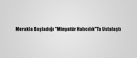 Merakla Başladığı "Minyatür Halıcılık"Ta Ustalaştı