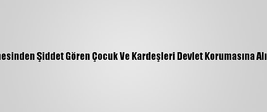 Annesinden Şiddet Gören Çocuk Ve Kardeşleri Devlet Korumasına Alındı