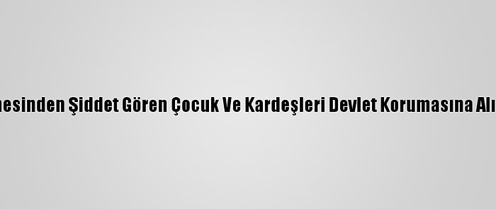 Annesinden Şiddet Gören Çocuk Ve Kardeşleri Devlet Korumasına Alındı
