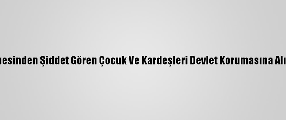 Annesinden Şiddet Gören Çocuk Ve Kardeşleri Devlet Korumasına Alındı