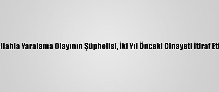 Silahla Yaralama Olayının Şüphelisi, İki Yıl Önceki Cinayeti İtiraf Etti