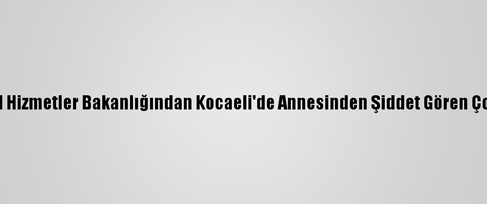 Aile, Çalışma Ve Sosyal Hizmetler Bakanlığından Kocaeli'de Annesinden Şiddet Gören Çocuğa İlişkin Açıklama:
