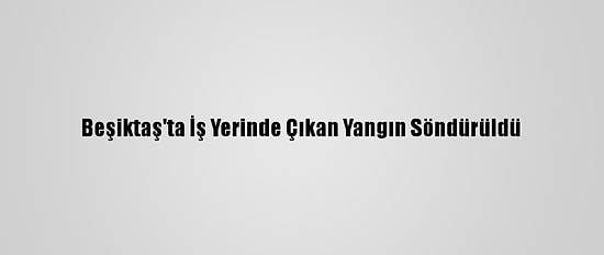 Beşiktaş'ta İş Yerinde Çıkan Yangın Söndürüldü