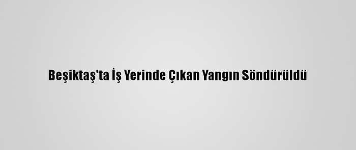 Beşiktaş'ta İş Yerinde Çıkan Yangın Söndürüldü