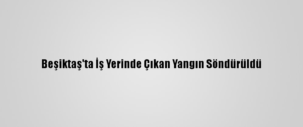 Beşiktaş'ta İş Yerinde Çıkan Yangın Söndürüldü