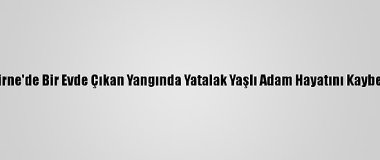 Edirne'de Bir Evde Çıkan Yangında Yatalak Yaşlı Adam Hayatını Kaybetti