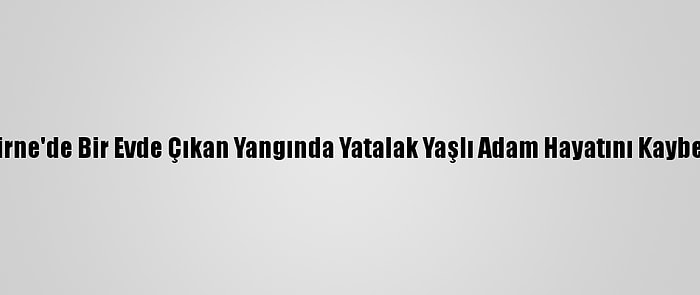 Edirne'de Bir Evde Çıkan Yangında Yatalak Yaşlı Adam Hayatını Kaybetti