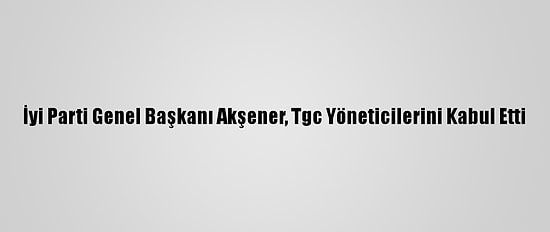 İyi Parti Genel Başkanı Akşener, Tgc Yöneticilerini Kabul Etti