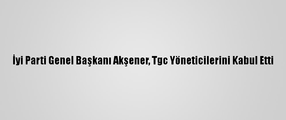 İyi Parti Genel Başkanı Akşener, Tgc Yöneticilerini Kabul Etti