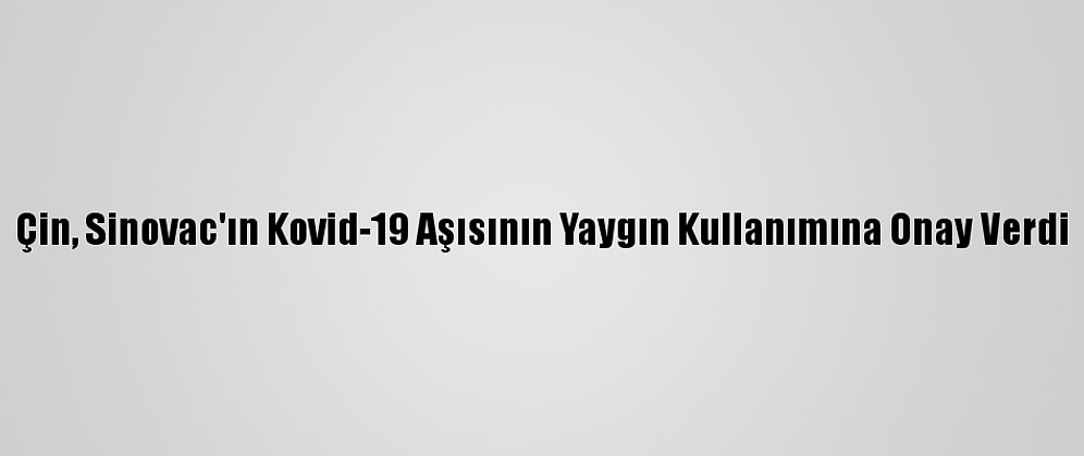 Çin, Sinovac'ın Kovid-19 Aşısının Yaygın Kullanımına Onay Verdi
