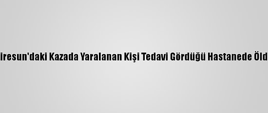 Giresun'daki Kazada Yaralanan Kişi Tedavi Gördüğü Hastanede Öldü