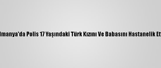 Almanya'da Polis 17 Yaşındaki Türk Kızını Ve Babasını Hastanelik Etti
