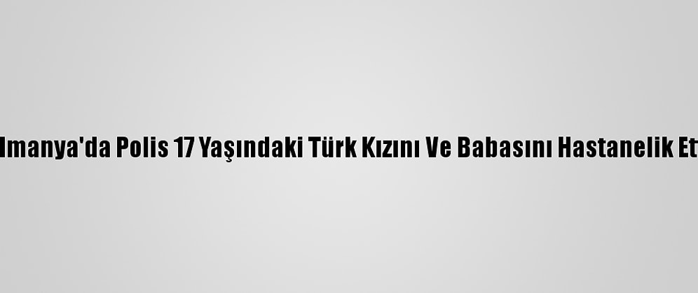 Almanya'da Polis 17 Yaşındaki Türk Kızını Ve Babasını Hastanelik Etti