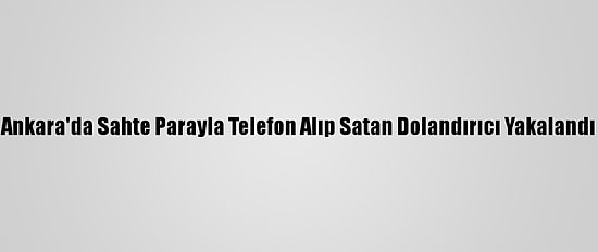 Ankara'da Sahte Parayla Telefon Alıp Satan Dolandırıcı Yakalandı