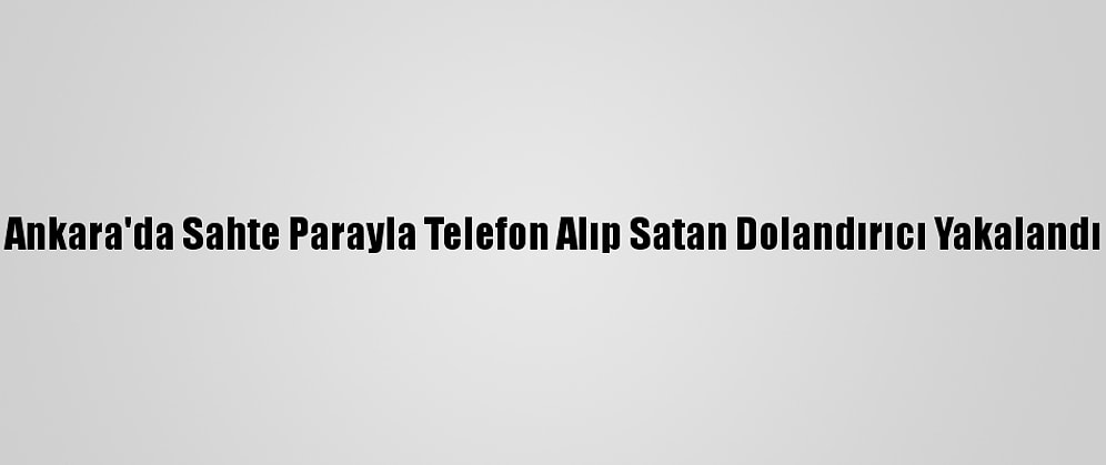 Ankara'da Sahte Parayla Telefon Alıp Satan Dolandırıcı Yakalandı
