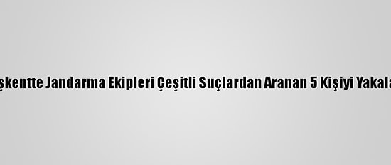 Başkentte Jandarma Ekipleri Çeşitli Suçlardan Aranan 5 Kişiyi Yakaladı