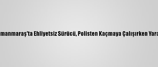 Kahramanmaraş'ta Ehliyetsiz Sürücü, Polisten Kaçmaya Çalışırken Yaralandı