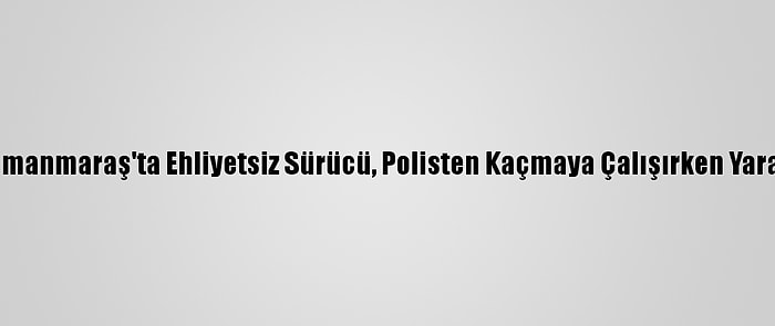 Kahramanmaraş'ta Ehliyetsiz Sürücü, Polisten Kaçmaya Çalışırken Yaralandı