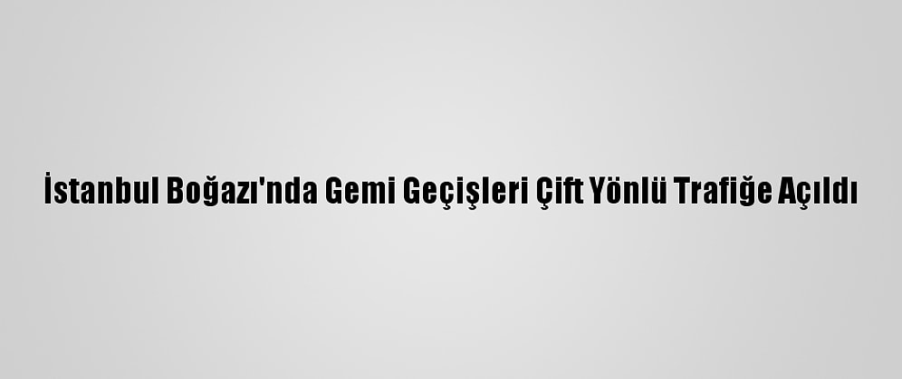 İstanbul Boğazı'nda Gemi Geçişleri Çift Yönlü Trafiğe Açıldı