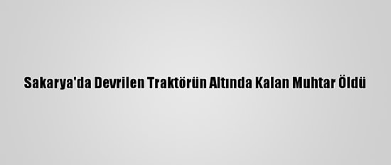 Sakarya'da Devrilen Traktörün Altında Kalan Muhtar Öldü