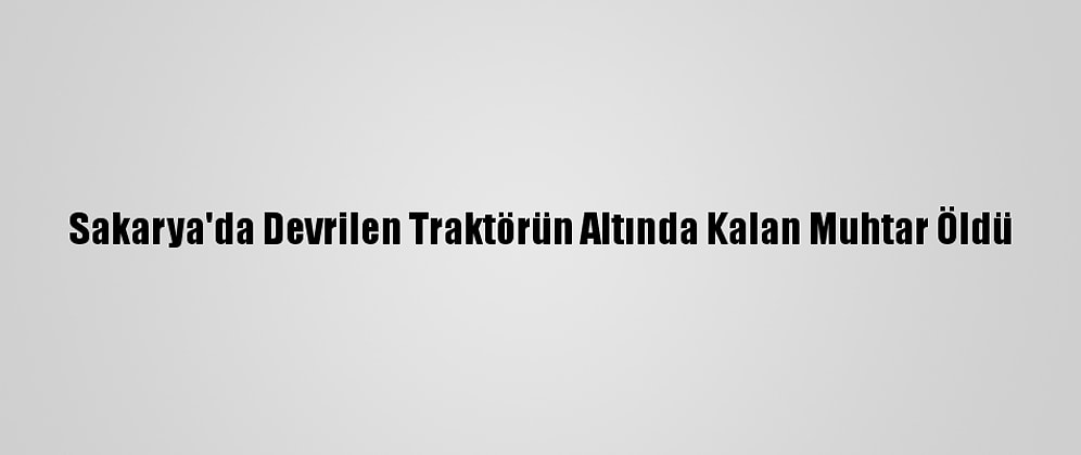 Sakarya'da Devrilen Traktörün Altında Kalan Muhtar Öldü