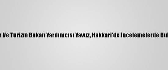 Kültür Ve Turizm Bakan Yardımcısı Yavuz, Hakkari'de İncelemelerde Bulundu