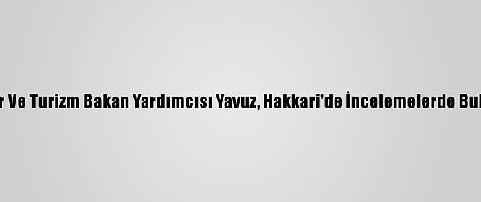 Kültür Ve Turizm Bakan Yardımcısı Yavuz, Hakkari'de İncelemelerde Bulundu