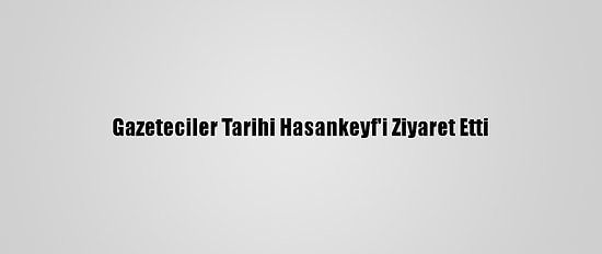 Gazeteciler Tarihi Hasankeyf'i Ziyaret Etti