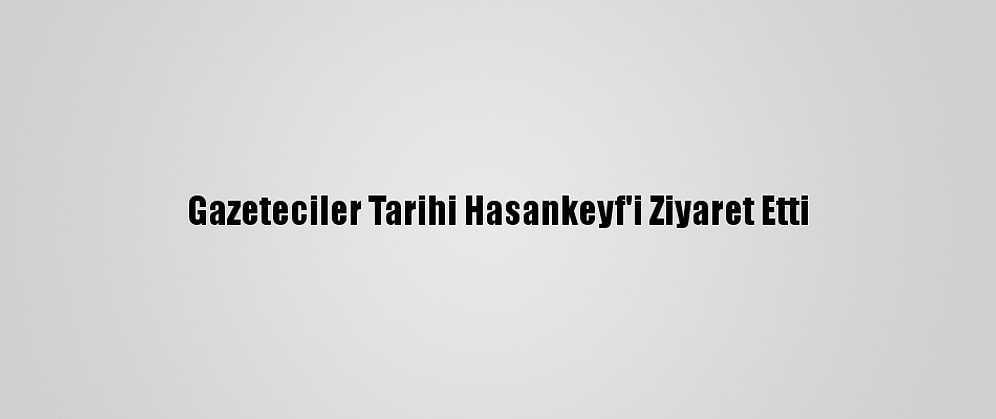 Gazeteciler Tarihi Hasankeyf'i Ziyaret Etti