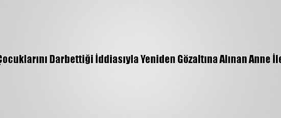 Güncelleme 2 - Kocaeli'de Çocuklarını Darbettiği İddiasıyla Yeniden Gözaltına Alınan Anne İle Erkek Arkadaşı Tutuklandı