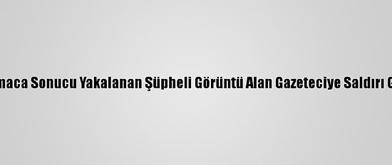 Kısıtlamada Kovalamaca Sonucu Yakalanan Şüpheli Görüntü Alan Gazeteciye Saldırı Girişiminde Bulundu