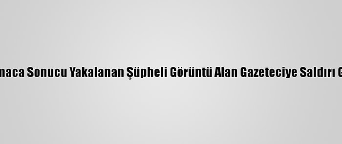 Kısıtlamada Kovalamaca Sonucu Yakalanan Şüpheli Görüntü Alan Gazeteciye Saldırı Girişiminde Bulundu