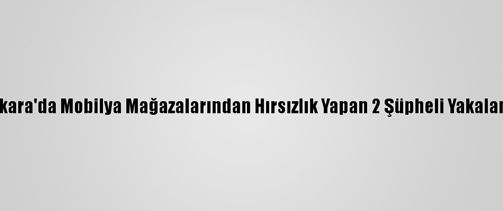 Ankara'da Mobilya Mağazalarından Hırsızlık Yapan 2 Şüpheli Yakalandı