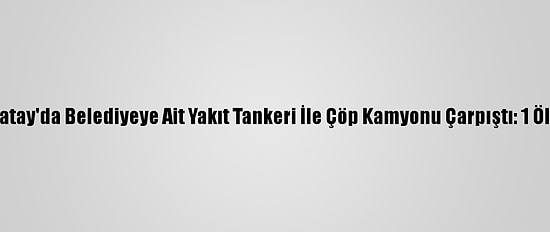 Hatay'da Belediyeye Ait Yakıt Tankeri İle Çöp Kamyonu Çarpıştı: 1 Ölü