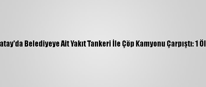Hatay'da Belediyeye Ait Yakıt Tankeri İle Çöp Kamyonu Çarpıştı: 1 Ölü
