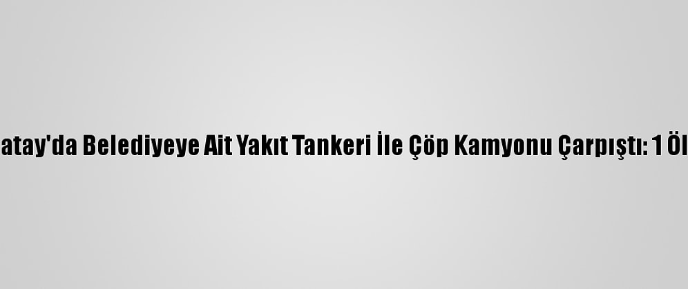 Hatay'da Belediyeye Ait Yakıt Tankeri İle Çöp Kamyonu Çarpıştı: 1 Ölü