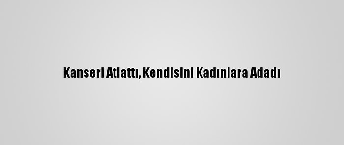 Kanseri Atlattı, Kendisini Kadınlara Adadı