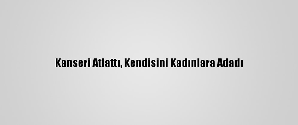 Kanseri Atlattı, Kendisini Kadınlara Adadı