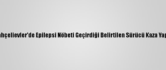 Bahçelievler'de Epilepsi Nöbeti Geçirdiği Belirtilen Sürücü Kaza Yaptı