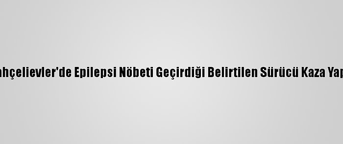 Bahçelievler'de Epilepsi Nöbeti Geçirdiği Belirtilen Sürücü Kaza Yaptı