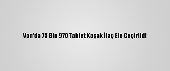 Van'da 75 Bin 970 Tablet Kaçak İlaç Ele Geçirildi