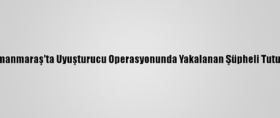 Kahramanmaraş'ta Uyuşturucu Operasyonunda Yakalanan Şüpheli Tutuklandı