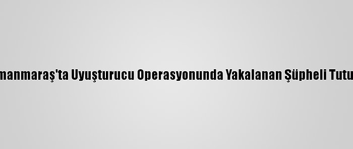 Kahramanmaraş'ta Uyuşturucu Operasyonunda Yakalanan Şüpheli Tutuklandı