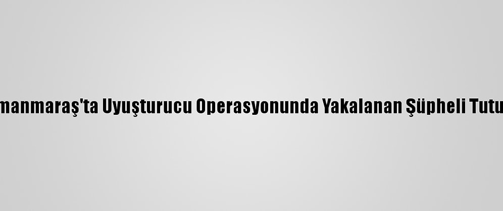 Kahramanmaraş'ta Uyuşturucu Operasyonunda Yakalanan Şüpheli Tutuklandı