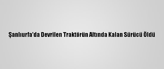 Şanlıurfa'da Devrilen Traktörün Altında Kalan Sürücü Öldü