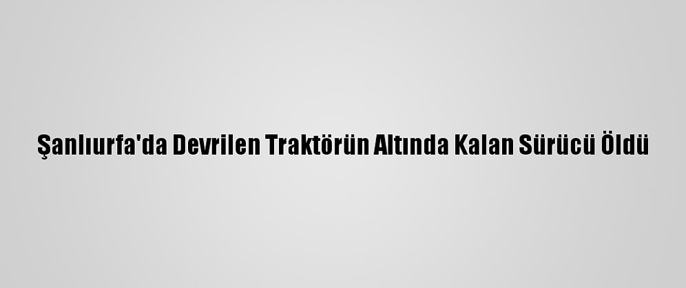 Şanlıurfa'da Devrilen Traktörün Altında Kalan Sürücü Öldü
